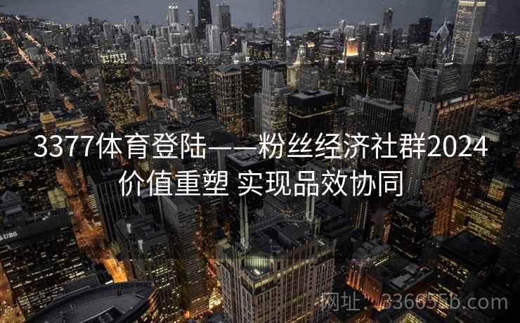 3377体育登陆——粉丝经济社群2024价值重塑 实现品效协同