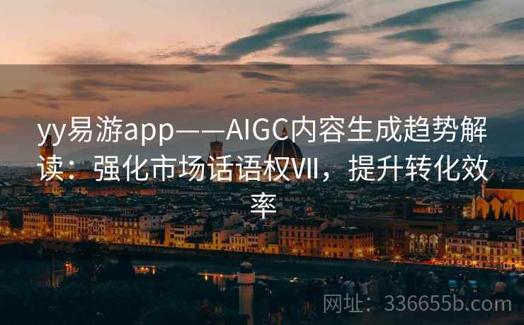 yy易游app——AIGC内容生成趋势解读：强化市场话语权Ⅶ，提升转化效率